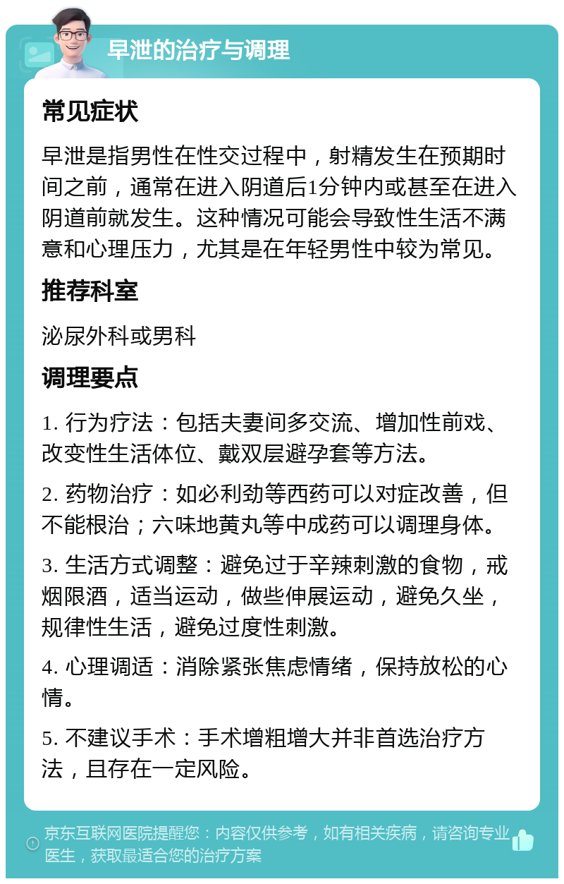 早泄的治疗与调理 常见症状 早泄是指男性在性交过程中，射精发生在预期时间之前，通常在进入阴道后1分钟内或甚至在进入阴道前就发生。这种情况可能会导致性生活不满意和心理压力，尤其是在年轻男性中较为常见。 推荐科室 泌尿外科或男科 调理要点 1. 行为疗法：包括夫妻间多交流、增加性前戏、改变性生活体位、戴双层避孕套等方法。 2. 药物治疗：如必利劲等西药可以对症改善，但不能根治；六味地黄丸等中成药可以调理身体。 3. 生活方式调整：避免过于辛辣刺激的食物，戒烟限酒，适当运动，做些伸展运动，避免久坐，规律性生活，避免过度性刺激。 4. 心理调适：消除紧张焦虑情绪，保持放松的心情。 5. 不建议手术：手术增粗增大并非首选治疗方法，且存在一定风险。