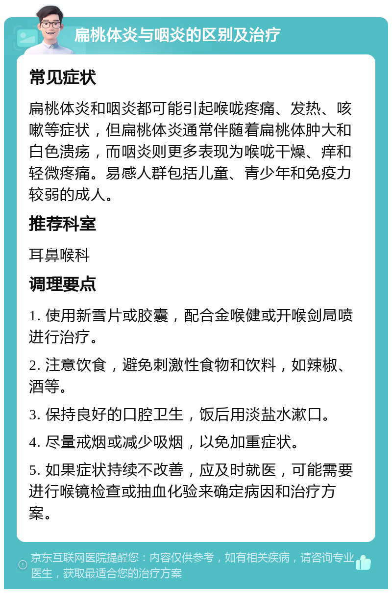 扁桃体炎与咽炎的区别及治疗 常见症状 扁桃体炎和咽炎都可能引起喉咙疼痛、发热、咳嗽等症状，但扁桃体炎通常伴随着扁桃体肿大和白色溃疡，而咽炎则更多表现为喉咙干燥、痒和轻微疼痛。易感人群包括儿童、青少年和免疫力较弱的成人。 推荐科室 耳鼻喉科 调理要点 1. 使用新雪片或胶囊，配合金喉健或开喉剑局喷进行治疗。 2. 注意饮食，避免刺激性食物和饮料，如辣椒、酒等。 3. 保持良好的口腔卫生，饭后用淡盐水漱口。 4. 尽量戒烟或减少吸烟，以免加重症状。 5. 如果症状持续不改善，应及时就医，可能需要进行喉镜检查或抽血化验来确定病因和治疗方案。