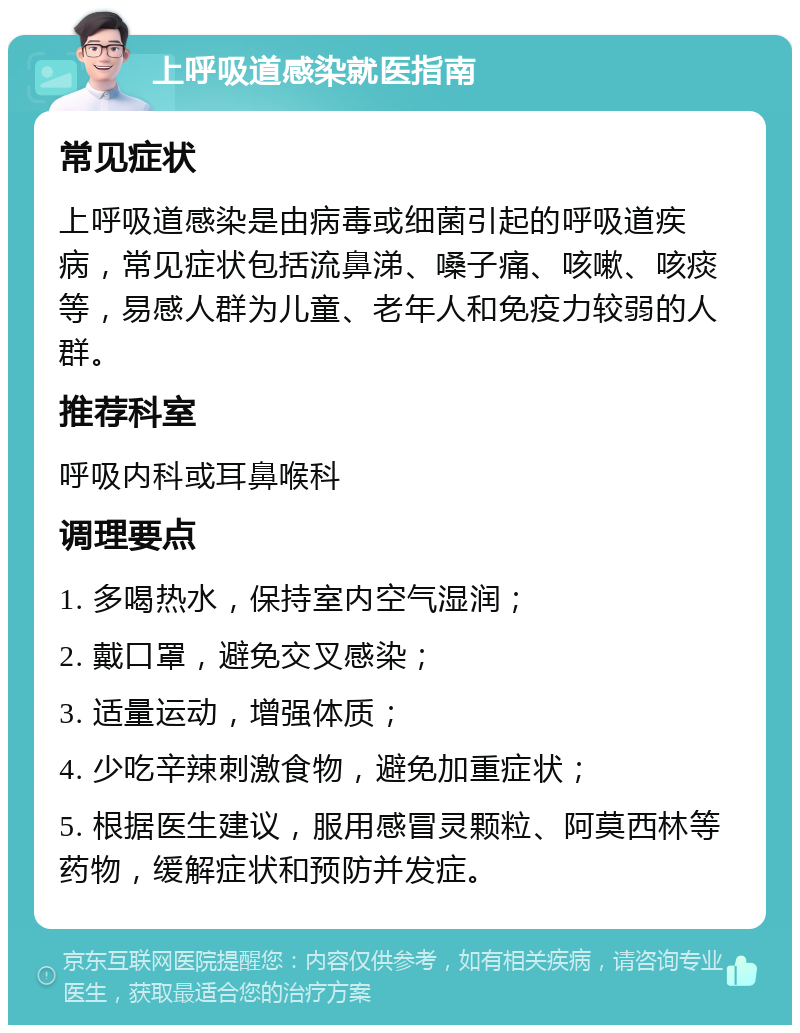 上呼吸道感染就医指南 常见症状 上呼吸道感染是由病毒或细菌引起的呼吸道疾病，常见症状包括流鼻涕、嗓子痛、咳嗽、咳痰等，易感人群为儿童、老年人和免疫力较弱的人群。 推荐科室 呼吸内科或耳鼻喉科 调理要点 1. 多喝热水，保持室内空气湿润； 2. 戴口罩，避免交叉感染； 3. 适量运动，增强体质； 4. 少吃辛辣刺激食物，避免加重症状； 5. 根据医生建议，服用感冒灵颗粒、阿莫西林等药物，缓解症状和预防并发症。