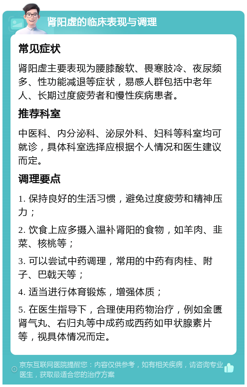 肾阳虚的临床表现与调理 常见症状 肾阳虚主要表现为腰膝酸软、畏寒肢冷、夜尿频多、性功能减退等症状，易感人群包括中老年人、长期过度疲劳者和慢性疾病患者。 推荐科室 中医科、内分泌科、泌尿外科、妇科等科室均可就诊，具体科室选择应根据个人情况和医生建议而定。 调理要点 1. 保持良好的生活习惯，避免过度疲劳和精神压力； 2. 饮食上应多摄入温补肾阳的食物，如羊肉、韭菜、核桃等； 3. 可以尝试中药调理，常用的中药有肉桂、附子、巴戟天等； 4. 适当进行体育锻炼，增强体质； 5. 在医生指导下，合理使用药物治疗，例如金匮肾气丸、右归丸等中成药或西药如甲状腺素片等，视具体情况而定。