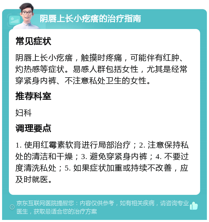 阴唇上长小疙瘩的治疗指南 常见症状 阴唇上长小疙瘩，触摸时疼痛，可能伴有红肿、灼热感等症状。易感人群包括女性，尤其是经常穿紧身内裤、不注意私处卫生的女性。 推荐科室 妇科 调理要点 1. 使用红霉素软膏进行局部治疗；2. 注意保持私处的清洁和干燥；3. 避免穿紧身内裤；4. 不要过度清洗私处；5. 如果症状加重或持续不改善，应及时就医。