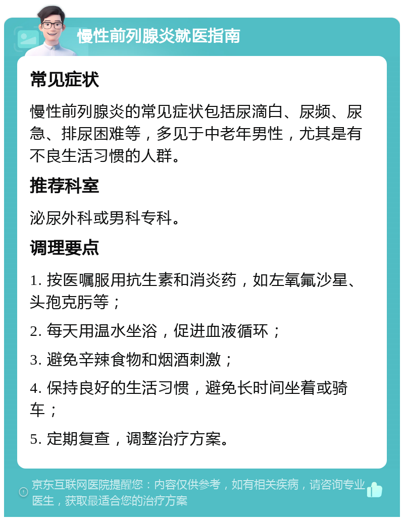 慢性前列腺炎就医指南 常见症状 慢性前列腺炎的常见症状包括尿滴白、尿频、尿急、排尿困难等，多见于中老年男性，尤其是有不良生活习惯的人群。 推荐科室 泌尿外科或男科专科。 调理要点 1. 按医嘱服用抗生素和消炎药，如左氧氟沙星、头孢克肟等； 2. 每天用温水坐浴，促进血液循环； 3. 避免辛辣食物和烟酒刺激； 4. 保持良好的生活习惯，避免长时间坐着或骑车； 5. 定期复查，调整治疗方案。