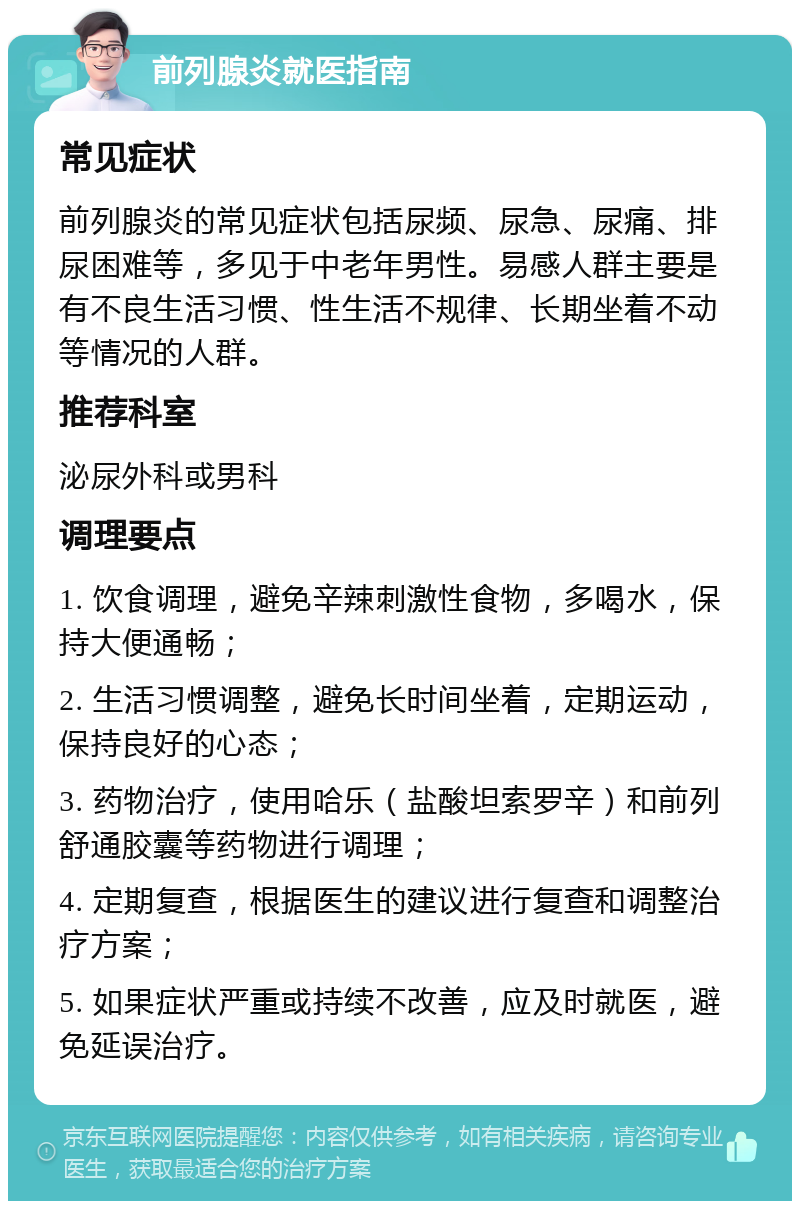 前列腺炎就医指南 常见症状 前列腺炎的常见症状包括尿频、尿急、尿痛、排尿困难等，多见于中老年男性。易感人群主要是有不良生活习惯、性生活不规律、长期坐着不动等情况的人群。 推荐科室 泌尿外科或男科 调理要点 1. 饮食调理，避免辛辣刺激性食物，多喝水，保持大便通畅； 2. 生活习惯调整，避免长时间坐着，定期运动，保持良好的心态； 3. 药物治疗，使用哈乐（盐酸坦索罗辛）和前列舒通胶囊等药物进行调理； 4. 定期复查，根据医生的建议进行复查和调整治疗方案； 5. 如果症状严重或持续不改善，应及时就医，避免延误治疗。