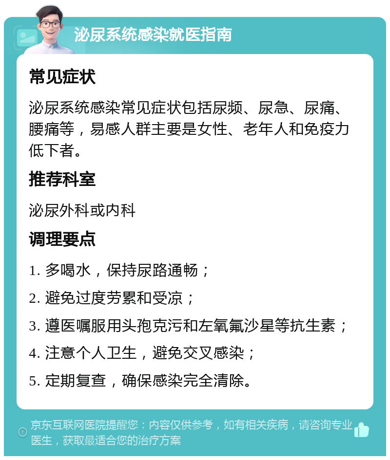 泌尿系统感染就医指南 常见症状 泌尿系统感染常见症状包括尿频、尿急、尿痛、腰痛等，易感人群主要是女性、老年人和免疫力低下者。 推荐科室 泌尿外科或内科 调理要点 1. 多喝水，保持尿路通畅； 2. 避免过度劳累和受凉； 3. 遵医嘱服用头孢克污和左氧氟沙星等抗生素； 4. 注意个人卫生，避免交叉感染； 5. 定期复查，确保感染完全清除。