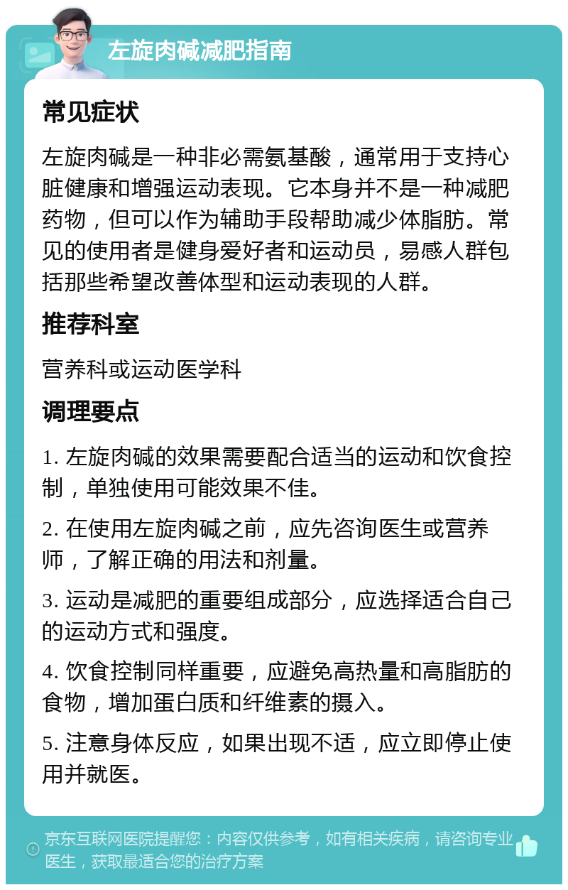 左旋肉碱减肥指南 常见症状 左旋肉碱是一种非必需氨基酸，通常用于支持心脏健康和增强运动表现。它本身并不是一种减肥药物，但可以作为辅助手段帮助减少体脂肪。常见的使用者是健身爱好者和运动员，易感人群包括那些希望改善体型和运动表现的人群。 推荐科室 营养科或运动医学科 调理要点 1. 左旋肉碱的效果需要配合适当的运动和饮食控制，单独使用可能效果不佳。 2. 在使用左旋肉碱之前，应先咨询医生或营养师，了解正确的用法和剂量。 3. 运动是减肥的重要组成部分，应选择适合自己的运动方式和强度。 4. 饮食控制同样重要，应避免高热量和高脂肪的食物，增加蛋白质和纤维素的摄入。 5. 注意身体反应，如果出现不适，应立即停止使用并就医。