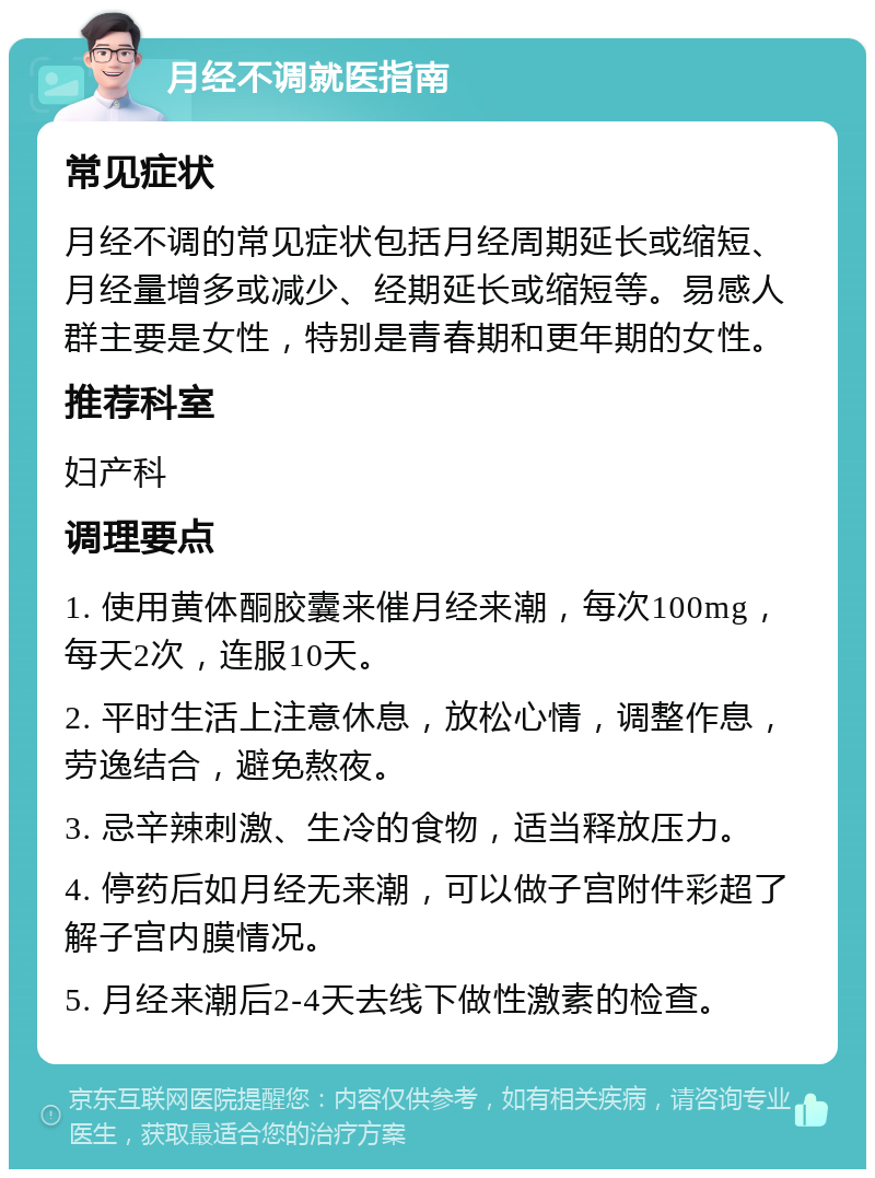 月经不调就医指南 常见症状 月经不调的常见症状包括月经周期延长或缩短、月经量增多或减少、经期延长或缩短等。易感人群主要是女性，特别是青春期和更年期的女性。 推荐科室 妇产科 调理要点 1. 使用黄体酮胶囊来催月经来潮，每次100mg，每天2次，连服10天。 2. 平时生活上注意休息，放松心情，调整作息，劳逸结合，避免熬夜。 3. 忌辛辣刺激、生冷的食物，适当释放压力。 4. 停药后如月经无来潮，可以做子宫附件彩超了解子宫内膜情况。 5. 月经来潮后2-4天去线下做性激素的检查。