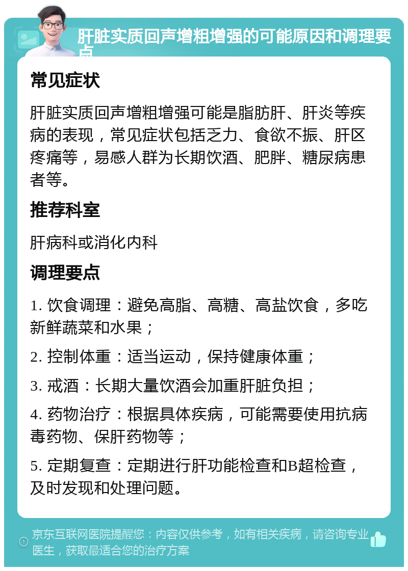 肝脏实质回声增粗增强的可能原因和调理要点 常见症状 肝脏实质回声增粗增强可能是脂肪肝、肝炎等疾病的表现，常见症状包括乏力、食欲不振、肝区疼痛等，易感人群为长期饮酒、肥胖、糖尿病患者等。 推荐科室 肝病科或消化内科 调理要点 1. 饮食调理：避免高脂、高糖、高盐饮食，多吃新鲜蔬菜和水果； 2. 控制体重：适当运动，保持健康体重； 3. 戒酒：长期大量饮酒会加重肝脏负担； 4. 药物治疗：根据具体疾病，可能需要使用抗病毒药物、保肝药物等； 5. 定期复查：定期进行肝功能检查和B超检查，及时发现和处理问题。