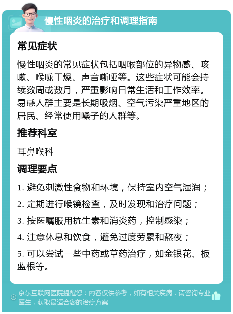 慢性咽炎的治疗和调理指南 常见症状 慢性咽炎的常见症状包括咽喉部位的异物感、咳嗽、喉咙干燥、声音嘶哑等。这些症状可能会持续数周或数月，严重影响日常生活和工作效率。易感人群主要是长期吸烟、空气污染严重地区的居民、经常使用嗓子的人群等。 推荐科室 耳鼻喉科 调理要点 1. 避免刺激性食物和环境，保持室内空气湿润； 2. 定期进行喉镜检查，及时发现和治疗问题； 3. 按医嘱服用抗生素和消炎药，控制感染； 4. 注意休息和饮食，避免过度劳累和熬夜； 5. 可以尝试一些中药或草药治疗，如金银花、板蓝根等。