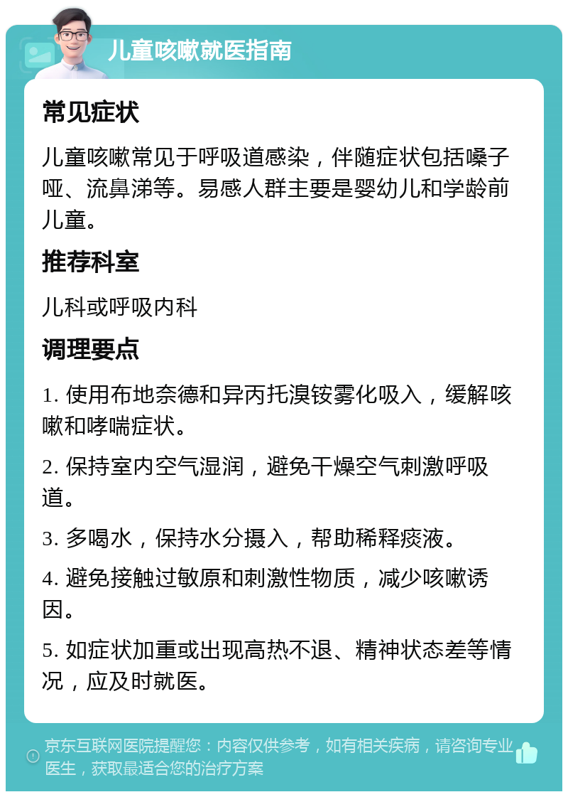 儿童咳嗽就医指南 常见症状 儿童咳嗽常见于呼吸道感染，伴随症状包括嗓子哑、流鼻涕等。易感人群主要是婴幼儿和学龄前儿童。 推荐科室 儿科或呼吸内科 调理要点 1. 使用布地奈德和异丙托溴铵雾化吸入，缓解咳嗽和哮喘症状。 2. 保持室内空气湿润，避免干燥空气刺激呼吸道。 3. 多喝水，保持水分摄入，帮助稀释痰液。 4. 避免接触过敏原和刺激性物质，减少咳嗽诱因。 5. 如症状加重或出现高热不退、精神状态差等情况，应及时就医。