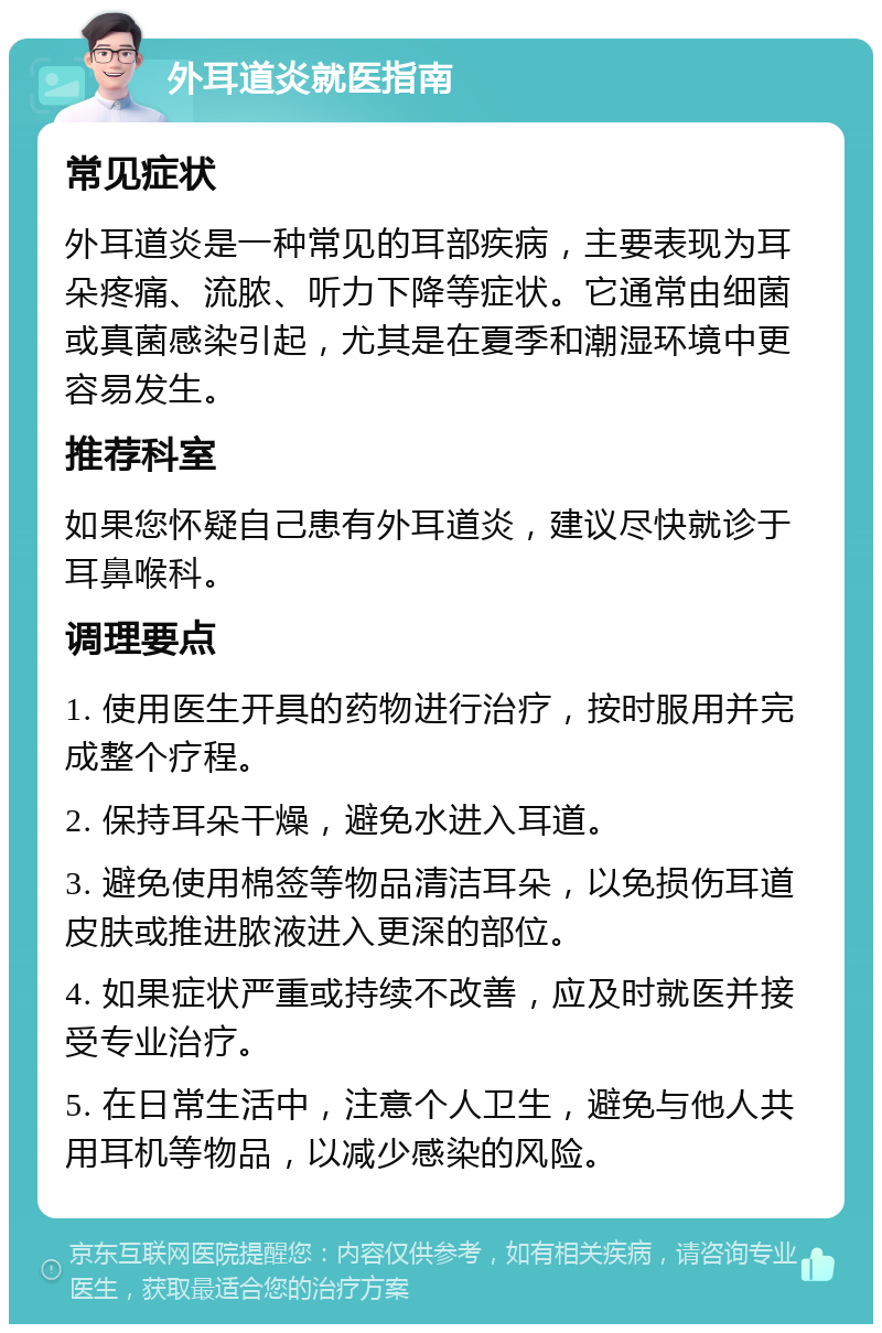 外耳道炎就医指南 常见症状 外耳道炎是一种常见的耳部疾病，主要表现为耳朵疼痛、流脓、听力下降等症状。它通常由细菌或真菌感染引起，尤其是在夏季和潮湿环境中更容易发生。 推荐科室 如果您怀疑自己患有外耳道炎，建议尽快就诊于耳鼻喉科。 调理要点 1. 使用医生开具的药物进行治疗，按时服用并完成整个疗程。 2. 保持耳朵干燥，避免水进入耳道。 3. 避免使用棉签等物品清洁耳朵，以免损伤耳道皮肤或推进脓液进入更深的部位。 4. 如果症状严重或持续不改善，应及时就医并接受专业治疗。 5. 在日常生活中，注意个人卫生，避免与他人共用耳机等物品，以减少感染的风险。