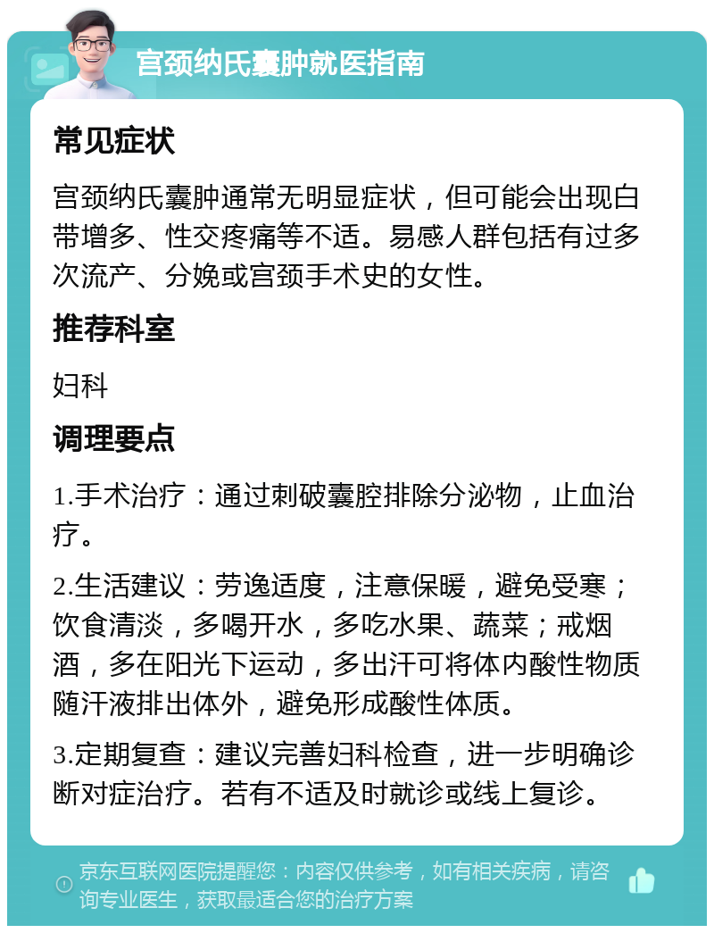 宫颈纳氏囊肿就医指南 常见症状 宫颈纳氏囊肿通常无明显症状，但可能会出现白带增多、性交疼痛等不适。易感人群包括有过多次流产、分娩或宫颈手术史的女性。 推荐科室 妇科 调理要点 1.手术治疗：通过刺破囊腔排除分泌物，止血治疗。 2.生活建议：劳逸适度，注意保暖，避免受寒；饮食清淡，多喝开水，多吃水果、蔬菜；戒烟酒，多在阳光下运动，多出汗可将体内酸性物质随汗液排出体外，避免形成酸性体质。 3.定期复查：建议完善妇科检查，进一步明确诊断对症治疗。若有不适及时就诊或线上复诊。