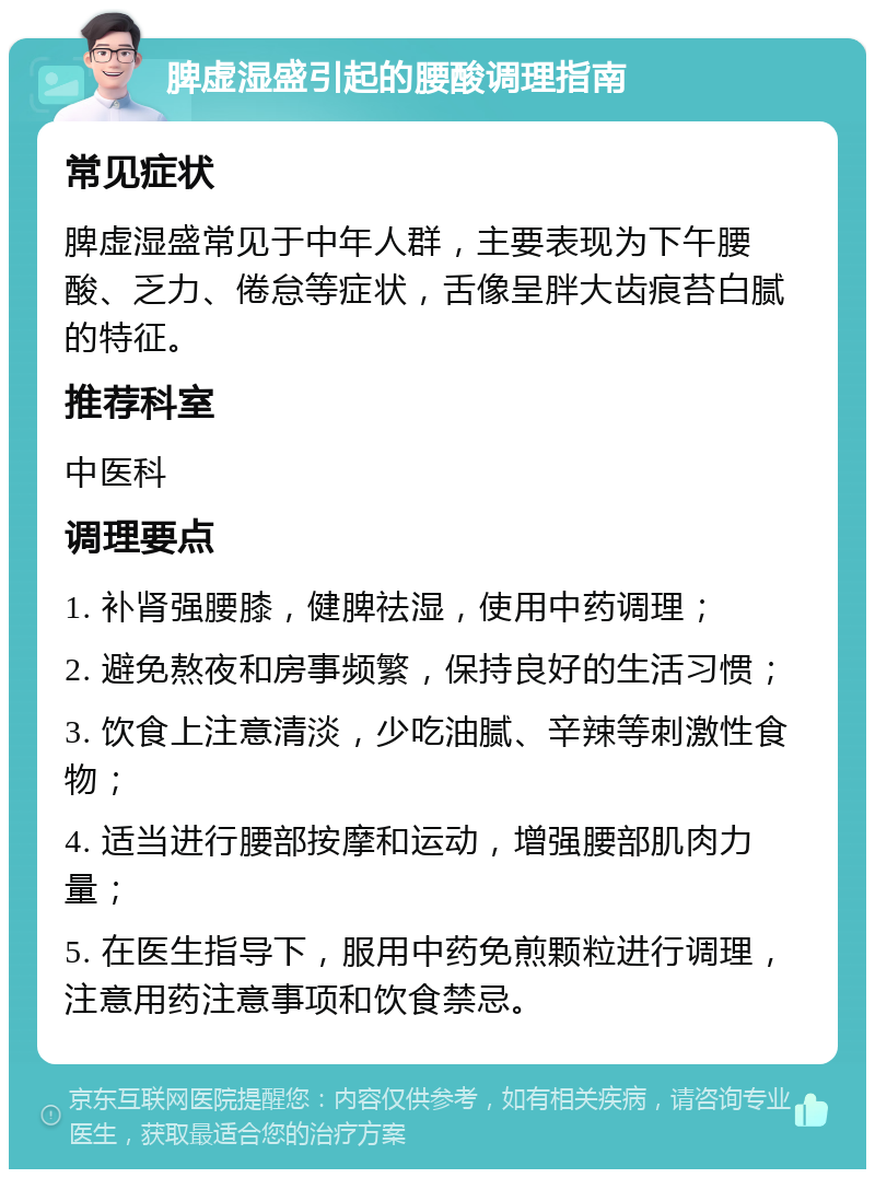 脾虚湿盛引起的腰酸调理指南 常见症状 脾虚湿盛常见于中年人群，主要表现为下午腰酸、乏力、倦怠等症状，舌像呈胖大齿痕苔白腻的特征。 推荐科室 中医科 调理要点 1. 补肾强腰膝，健脾祛湿，使用中药调理； 2. 避免熬夜和房事频繁，保持良好的生活习惯； 3. 饮食上注意清淡，少吃油腻、辛辣等刺激性食物； 4. 适当进行腰部按摩和运动，增强腰部肌肉力量； 5. 在医生指导下，服用中药免煎颗粒进行调理，注意用药注意事项和饮食禁忌。