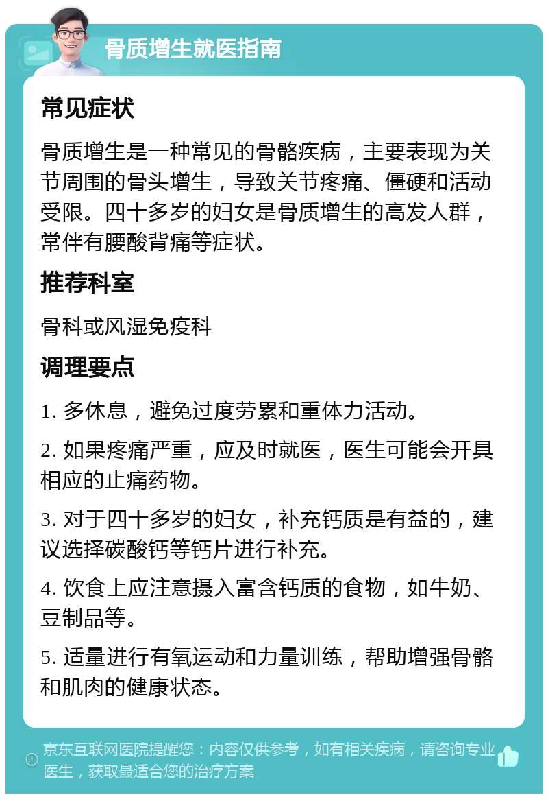 骨质增生就医指南 常见症状 骨质增生是一种常见的骨骼疾病，主要表现为关节周围的骨头增生，导致关节疼痛、僵硬和活动受限。四十多岁的妇女是骨质增生的高发人群，常伴有腰酸背痛等症状。 推荐科室 骨科或风湿免疫科 调理要点 1. 多休息，避免过度劳累和重体力活动。 2. 如果疼痛严重，应及时就医，医生可能会开具相应的止痛药物。 3. 对于四十多岁的妇女，补充钙质是有益的，建议选择碳酸钙等钙片进行补充。 4. 饮食上应注意摄入富含钙质的食物，如牛奶、豆制品等。 5. 适量进行有氧运动和力量训练，帮助增强骨骼和肌肉的健康状态。