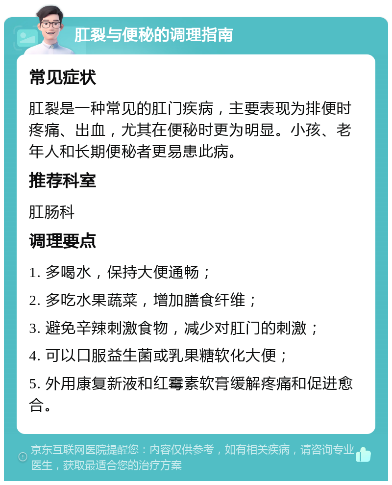 肛裂与便秘的调理指南 常见症状 肛裂是一种常见的肛门疾病，主要表现为排便时疼痛、出血，尤其在便秘时更为明显。小孩、老年人和长期便秘者更易患此病。 推荐科室 肛肠科 调理要点 1. 多喝水，保持大便通畅； 2. 多吃水果蔬菜，增加膳食纤维； 3. 避免辛辣刺激食物，减少对肛门的刺激； 4. 可以口服益生菌或乳果糖软化大便； 5. 外用康复新液和红霉素软膏缓解疼痛和促进愈合。