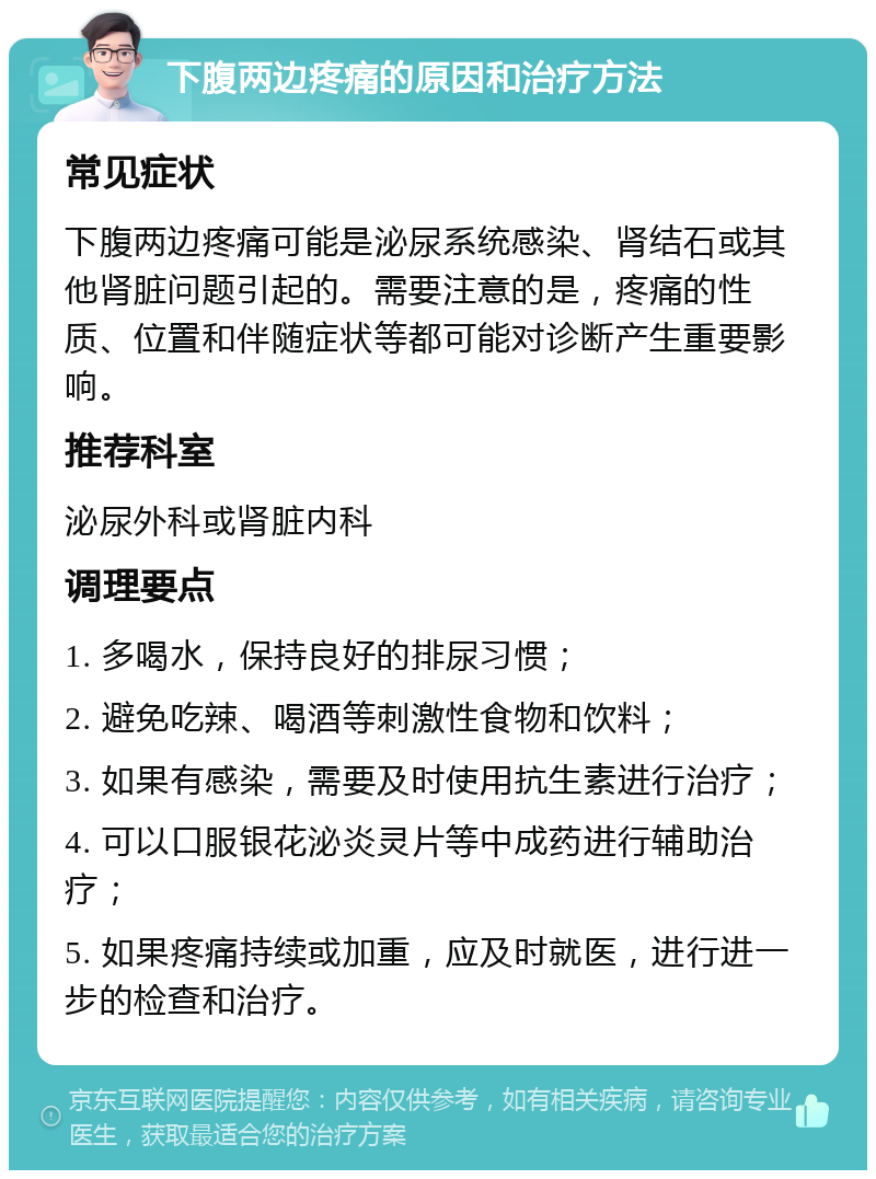 下腹两边疼痛的原因和治疗方法 常见症状 下腹两边疼痛可能是泌尿系统感染、肾结石或其他肾脏问题引起的。需要注意的是，疼痛的性质、位置和伴随症状等都可能对诊断产生重要影响。 推荐科室 泌尿外科或肾脏内科 调理要点 1. 多喝水，保持良好的排尿习惯； 2. 避免吃辣、喝酒等刺激性食物和饮料； 3. 如果有感染，需要及时使用抗生素进行治疗； 4. 可以口服银花泌炎灵片等中成药进行辅助治疗； 5. 如果疼痛持续或加重，应及时就医，进行进一步的检查和治疗。