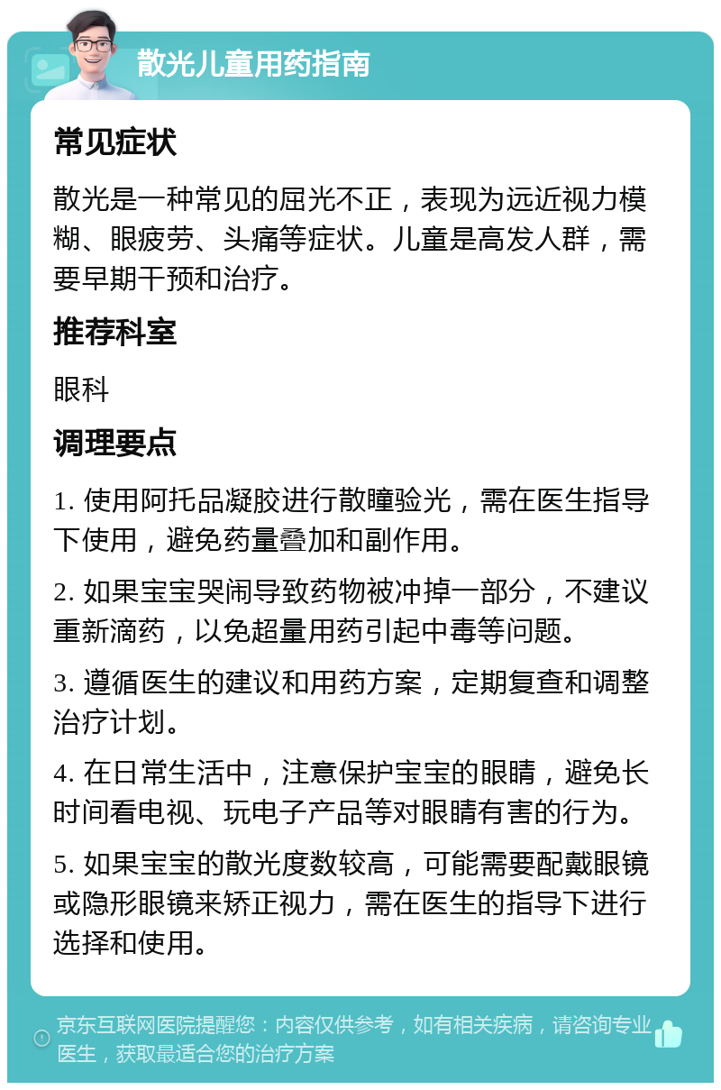 散光儿童用药指南 常见症状 散光是一种常见的屈光不正，表现为远近视力模糊、眼疲劳、头痛等症状。儿童是高发人群，需要早期干预和治疗。 推荐科室 眼科 调理要点 1. 使用阿托品凝胶进行散瞳验光，需在医生指导下使用，避免药量叠加和副作用。 2. 如果宝宝哭闹导致药物被冲掉一部分，不建议重新滴药，以免超量用药引起中毒等问题。 3. 遵循医生的建议和用药方案，定期复查和调整治疗计划。 4. 在日常生活中，注意保护宝宝的眼睛，避免长时间看电视、玩电子产品等对眼睛有害的行为。 5. 如果宝宝的散光度数较高，可能需要配戴眼镜或隐形眼镜来矫正视力，需在医生的指导下进行选择和使用。