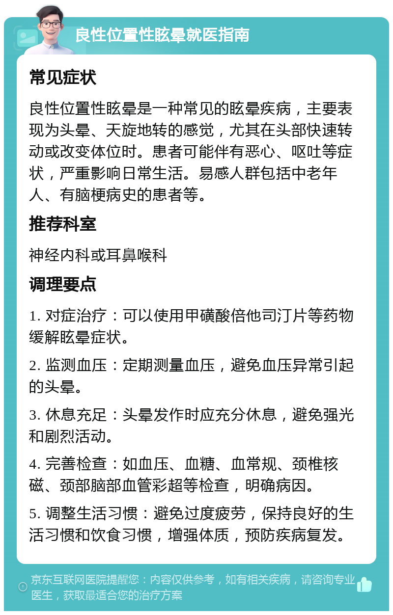 良性位置性眩晕就医指南 常见症状 良性位置性眩晕是一种常见的眩晕疾病，主要表现为头晕、天旋地转的感觉，尤其在头部快速转动或改变体位时。患者可能伴有恶心、呕吐等症状，严重影响日常生活。易感人群包括中老年人、有脑梗病史的患者等。 推荐科室 神经内科或耳鼻喉科 调理要点 1. 对症治疗：可以使用甲磺酸倍他司汀片等药物缓解眩晕症状。 2. 监测血压：定期测量血压，避免血压异常引起的头晕。 3. 休息充足：头晕发作时应充分休息，避免强光和剧烈活动。 4. 完善检查：如血压、血糖、血常规、颈椎核磁、颈部脑部血管彩超等检查，明确病因。 5. 调整生活习惯：避免过度疲劳，保持良好的生活习惯和饮食习惯，增强体质，预防疾病复发。