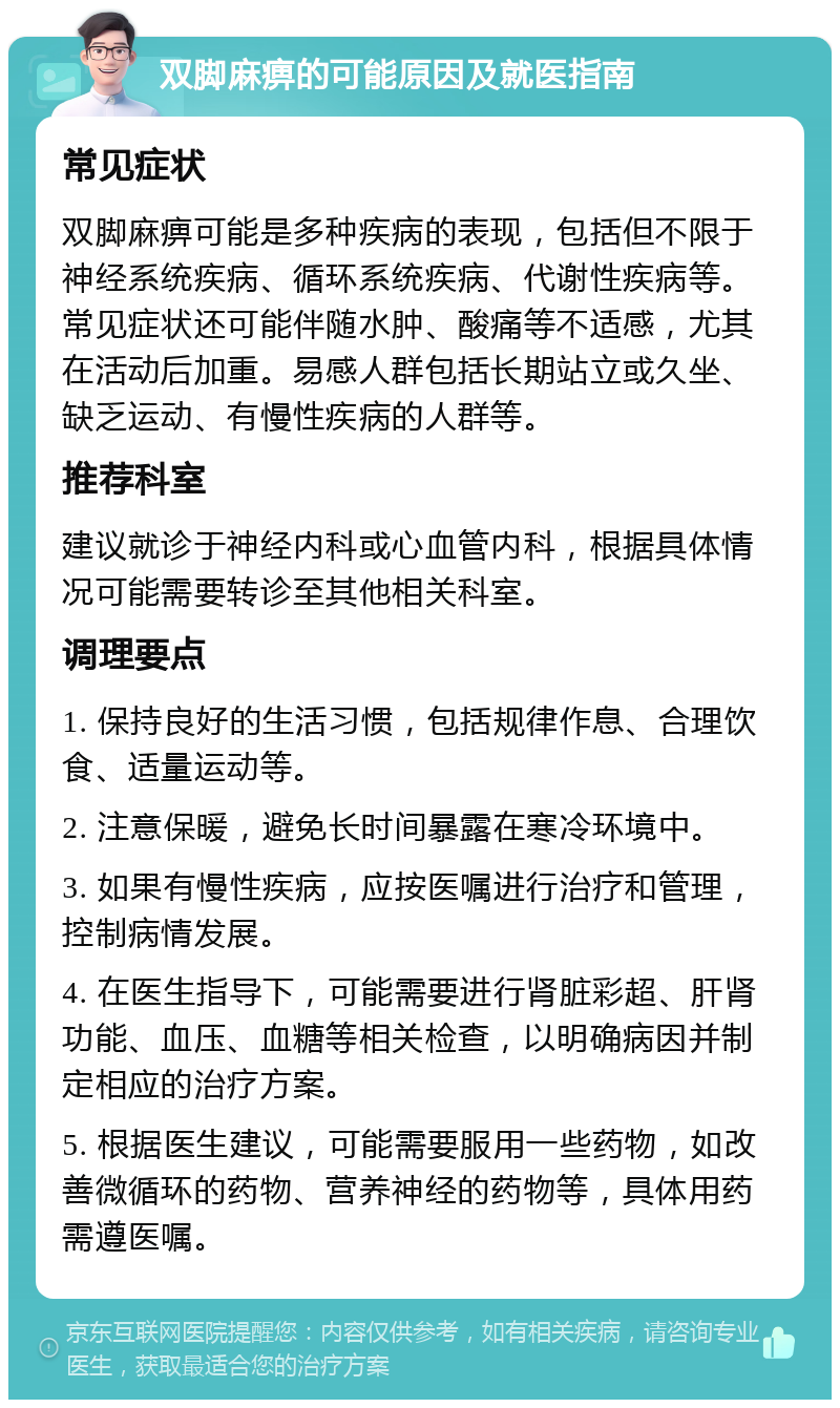 双脚麻痹的可能原因及就医指南 常见症状 双脚麻痹可能是多种疾病的表现，包括但不限于神经系统疾病、循环系统疾病、代谢性疾病等。常见症状还可能伴随水肿、酸痛等不适感，尤其在活动后加重。易感人群包括长期站立或久坐、缺乏运动、有慢性疾病的人群等。 推荐科室 建议就诊于神经内科或心血管内科，根据具体情况可能需要转诊至其他相关科室。 调理要点 1. 保持良好的生活习惯，包括规律作息、合理饮食、适量运动等。 2. 注意保暖，避免长时间暴露在寒冷环境中。 3. 如果有慢性疾病，应按医嘱进行治疗和管理，控制病情发展。 4. 在医生指导下，可能需要进行肾脏彩超、肝肾功能、血压、血糖等相关检查，以明确病因并制定相应的治疗方案。 5. 根据医生建议，可能需要服用一些药物，如改善微循环的药物、营养神经的药物等，具体用药需遵医嘱。