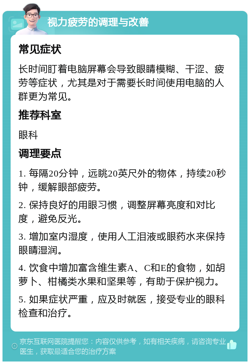 视力疲劳的调理与改善 常见症状 长时间盯着电脑屏幕会导致眼睛模糊、干涩、疲劳等症状，尤其是对于需要长时间使用电脑的人群更为常见。 推荐科室 眼科 调理要点 1. 每隔20分钟，远眺20英尺外的物体，持续20秒钟，缓解眼部疲劳。 2. 保持良好的用眼习惯，调整屏幕亮度和对比度，避免反光。 3. 增加室内湿度，使用人工泪液或眼药水来保持眼睛湿润。 4. 饮食中增加富含维生素A、C和E的食物，如胡萝卜、柑橘类水果和坚果等，有助于保护视力。 5. 如果症状严重，应及时就医，接受专业的眼科检查和治疗。