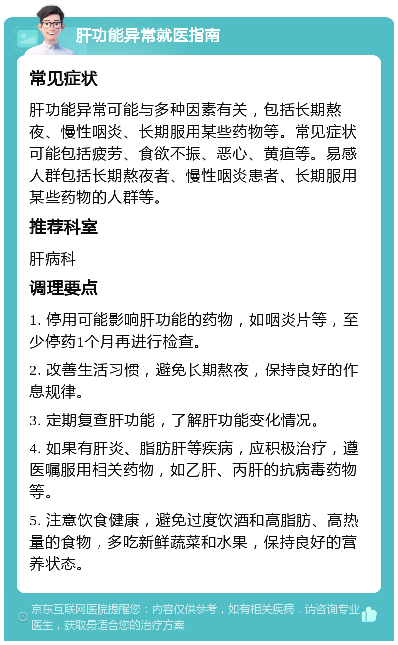 肝功能异常就医指南 常见症状 肝功能异常可能与多种因素有关，包括长期熬夜、慢性咽炎、长期服用某些药物等。常见症状可能包括疲劳、食欲不振、恶心、黄疸等。易感人群包括长期熬夜者、慢性咽炎患者、长期服用某些药物的人群等。 推荐科室 肝病科 调理要点 1. 停用可能影响肝功能的药物，如咽炎片等，至少停药1个月再进行检查。 2. 改善生活习惯，避免长期熬夜，保持良好的作息规律。 3. 定期复查肝功能，了解肝功能变化情况。 4. 如果有肝炎、脂肪肝等疾病，应积极治疗，遵医嘱服用相关药物，如乙肝、丙肝的抗病毒药物等。 5. 注意饮食健康，避免过度饮酒和高脂肪、高热量的食物，多吃新鲜蔬菜和水果，保持良好的营养状态。