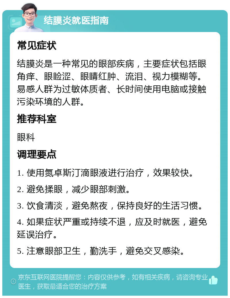 结膜炎就医指南 常见症状 结膜炎是一种常见的眼部疾病，主要症状包括眼角痒、眼睑涩、眼睛红肿、流泪、视力模糊等。易感人群为过敏体质者、长时间使用电脑或接触污染环境的人群。 推荐科室 眼科 调理要点 1. 使用氮卓斯汀滴眼液进行治疗，效果较快。 2. 避免揉眼，减少眼部刺激。 3. 饮食清淡，避免熬夜，保持良好的生活习惯。 4. 如果症状严重或持续不退，应及时就医，避免延误治疗。 5. 注意眼部卫生，勤洗手，避免交叉感染。