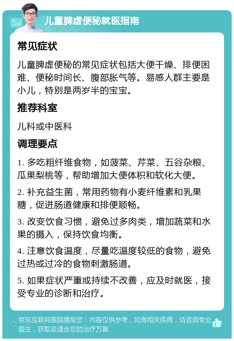 儿童脾虚便秘就医指南 常见症状 儿童脾虚便秘的常见症状包括大便干燥、排便困难、便秘时间长、腹部胀气等。易感人群主要是小儿，特别是两岁半的宝宝。 推荐科室 儿科或中医科 调理要点 1. 多吃粗纤维食物，如菠菜、芹菜、五谷杂粮、瓜果梨桃等，帮助增加大便体积和软化大便。 2. 补充益生菌，常用药物有小麦纤维素和乳果糖，促进肠道健康和排便顺畅。 3. 改变饮食习惯，避免过多肉类，增加蔬菜和水果的摄入，保持饮食均衡。 4. 注意饮食温度，尽量吃温度较低的食物，避免过热或过冷的食物刺激肠道。 5. 如果症状严重或持续不改善，应及时就医，接受专业的诊断和治疗。