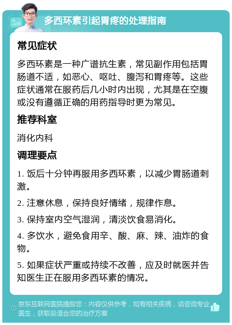 多西环素引起胃疼的处理指南 常见症状 多西环素是一种广谱抗生素，常见副作用包括胃肠道不适，如恶心、呕吐、腹泻和胃疼等。这些症状通常在服药后几小时内出现，尤其是在空腹或没有遵循正确的用药指导时更为常见。 推荐科室 消化内科 调理要点 1. 饭后十分钟再服用多西环素，以减少胃肠道刺激。 2. 注意休息，保持良好情绪，规律作息。 3. 保持室内空气湿润，清淡饮食易消化。 4. 多饮水，避免食用辛、酸、麻、辣、油炸的食物。 5. 如果症状严重或持续不改善，应及时就医并告知医生正在服用多西环素的情况。