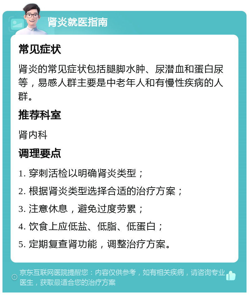 肾炎就医指南 常见症状 肾炎的常见症状包括腿脚水肿、尿潜血和蛋白尿等，易感人群主要是中老年人和有慢性疾病的人群。 推荐科室 肾内科 调理要点 1. 穿刺活检以明确肾炎类型； 2. 根据肾炎类型选择合适的治疗方案； 3. 注意休息，避免过度劳累； 4. 饮食上应低盐、低脂、低蛋白； 5. 定期复查肾功能，调整治疗方案。