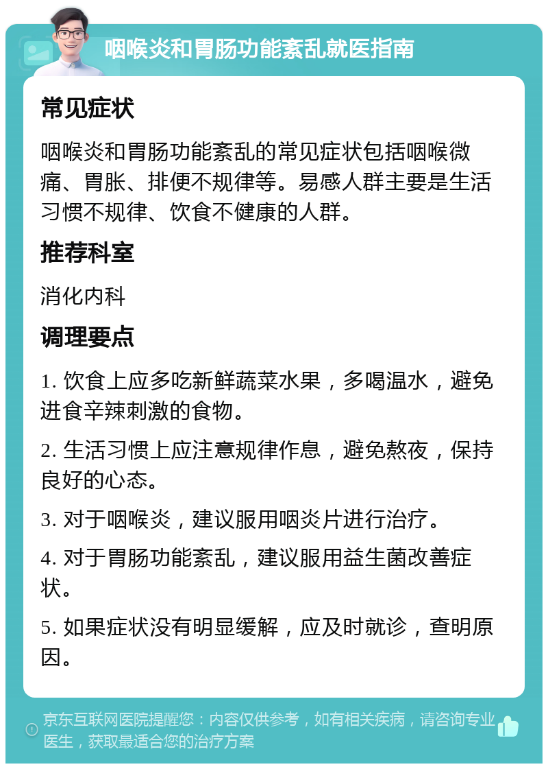 咽喉炎和胃肠功能紊乱就医指南 常见症状 咽喉炎和胃肠功能紊乱的常见症状包括咽喉微痛、胃胀、排便不规律等。易感人群主要是生活习惯不规律、饮食不健康的人群。 推荐科室 消化内科 调理要点 1. 饮食上应多吃新鲜蔬菜水果，多喝温水，避免进食辛辣刺激的食物。 2. 生活习惯上应注意规律作息，避免熬夜，保持良好的心态。 3. 对于咽喉炎，建议服用咽炎片进行治疗。 4. 对于胃肠功能紊乱，建议服用益生菌改善症状。 5. 如果症状没有明显缓解，应及时就诊，查明原因。