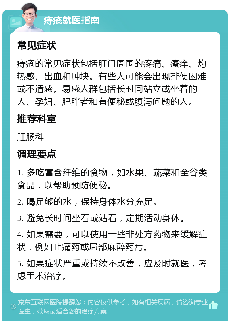 痔疮就医指南 常见症状 痔疮的常见症状包括肛门周围的疼痛、瘙痒、灼热感、出血和肿块。有些人可能会出现排便困难或不适感。易感人群包括长时间站立或坐着的人、孕妇、肥胖者和有便秘或腹泻问题的人。 推荐科室 肛肠科 调理要点 1. 多吃富含纤维的食物，如水果、蔬菜和全谷类食品，以帮助预防便秘。 2. 喝足够的水，保持身体水分充足。 3. 避免长时间坐着或站着，定期活动身体。 4. 如果需要，可以使用一些非处方药物来缓解症状，例如止痛药或局部麻醉药膏。 5. 如果症状严重或持续不改善，应及时就医，考虑手术治疗。