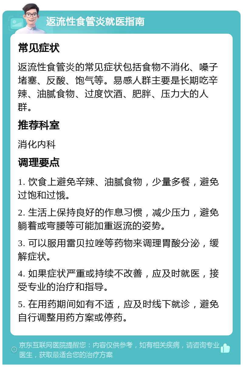 返流性食管炎就医指南 常见症状 返流性食管炎的常见症状包括食物不消化、嗓子堵塞、反酸、饱气等。易感人群主要是长期吃辛辣、油腻食物、过度饮酒、肥胖、压力大的人群。 推荐科室 消化内科 调理要点 1. 饮食上避免辛辣、油腻食物，少量多餐，避免过饱和过饿。 2. 生活上保持良好的作息习惯，减少压力，避免躺着或弯腰等可能加重返流的姿势。 3. 可以服用雷贝拉唑等药物来调理胃酸分泌，缓解症状。 4. 如果症状严重或持续不改善，应及时就医，接受专业的治疗和指导。 5. 在用药期间如有不适，应及时线下就诊，避免自行调整用药方案或停药。