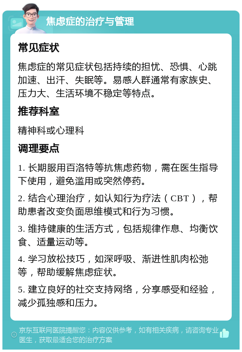 焦虑症的治疗与管理 常见症状 焦虑症的常见症状包括持续的担忧、恐惧、心跳加速、出汗、失眠等。易感人群通常有家族史、压力大、生活环境不稳定等特点。 推荐科室 精神科或心理科 调理要点 1. 长期服用百洛特等抗焦虑药物，需在医生指导下使用，避免滥用或突然停药。 2. 结合心理治疗，如认知行为疗法（CBT），帮助患者改变负面思维模式和行为习惯。 3. 维持健康的生活方式，包括规律作息、均衡饮食、适量运动等。 4. 学习放松技巧，如深呼吸、渐进性肌肉松弛等，帮助缓解焦虑症状。 5. 建立良好的社交支持网络，分享感受和经验，减少孤独感和压力。