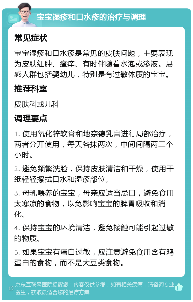 宝宝湿疹和口水疹的治疗与调理 常见症状 宝宝湿疹和口水疹是常见的皮肤问题，主要表现为皮肤红肿、瘙痒、有时伴随着水泡或渗液。易感人群包括婴幼儿，特别是有过敏体质的宝宝。 推荐科室 皮肤科或儿科 调理要点 1. 使用氧化锌软膏和地奈德乳膏进行局部治疗，两者分开使用，每天各抹两次，中间间隔两三个小时。 2. 避免频繁洗脸，保持皮肤清洁和干燥，使用干纸轻轻擦拭口水和湿疹部位。 3. 母乳喂养的宝宝，母亲应适当忌口，避免食用太寒凉的食物，以免影响宝宝的脾胃吸收和消化。 4. 保持宝宝的环境清洁，避免接触可能引起过敏的物质。 5. 如果宝宝有蛋白过敏，应注意避免食用含有鸡蛋白的食物，而不是大豆类食物。