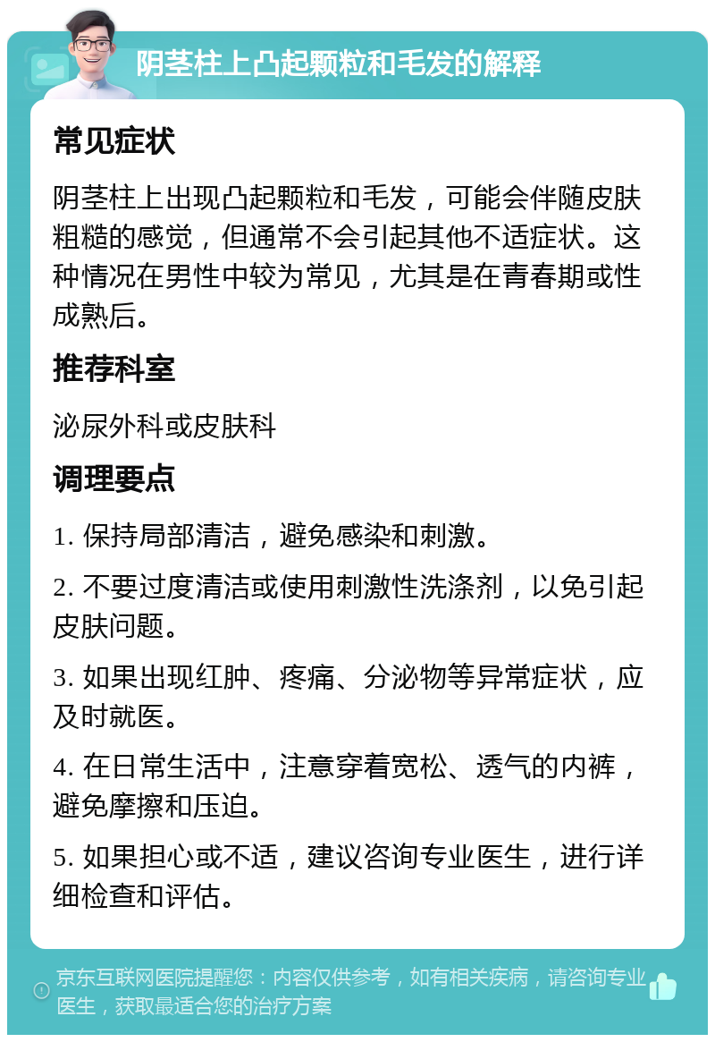 阴茎柱上凸起颗粒和毛发的解释 常见症状 阴茎柱上出现凸起颗粒和毛发，可能会伴随皮肤粗糙的感觉，但通常不会引起其他不适症状。这种情况在男性中较为常见，尤其是在青春期或性成熟后。 推荐科室 泌尿外科或皮肤科 调理要点 1. 保持局部清洁，避免感染和刺激。 2. 不要过度清洁或使用刺激性洗涤剂，以免引起皮肤问题。 3. 如果出现红肿、疼痛、分泌物等异常症状，应及时就医。 4. 在日常生活中，注意穿着宽松、透气的内裤，避免摩擦和压迫。 5. 如果担心或不适，建议咨询专业医生，进行详细检查和评估。