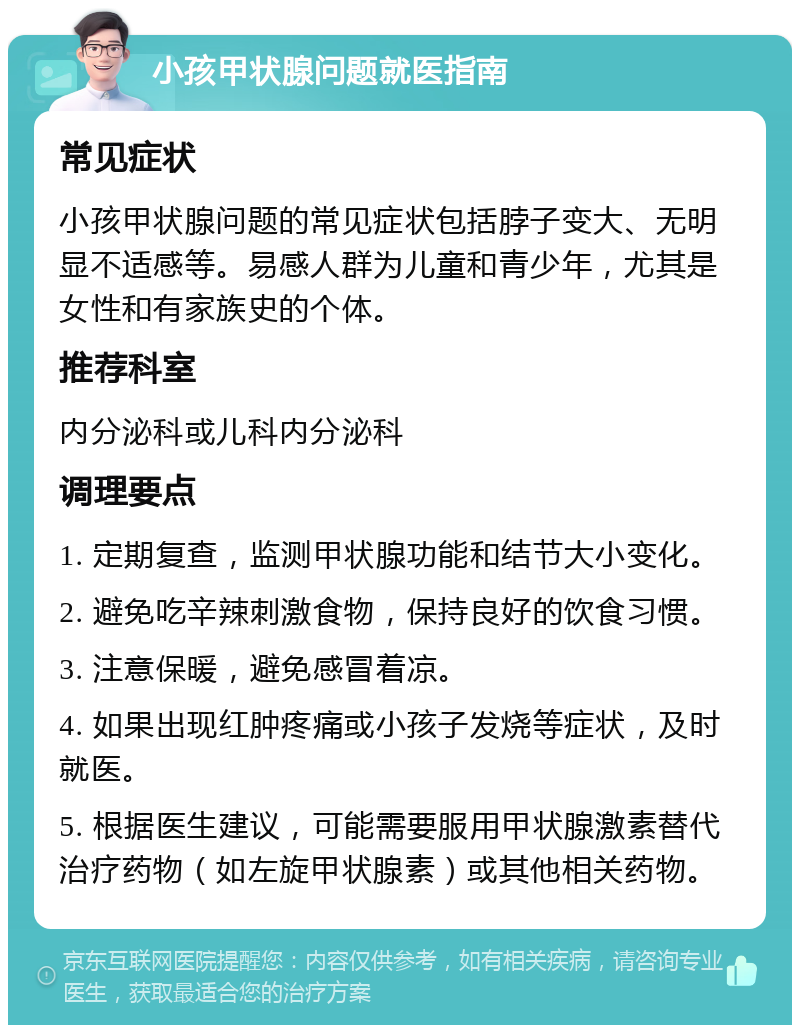 小孩甲状腺问题就医指南 常见症状 小孩甲状腺问题的常见症状包括脖子变大、无明显不适感等。易感人群为儿童和青少年，尤其是女性和有家族史的个体。 推荐科室 内分泌科或儿科内分泌科 调理要点 1. 定期复查，监测甲状腺功能和结节大小变化。 2. 避免吃辛辣刺激食物，保持良好的饮食习惯。 3. 注意保暖，避免感冒着凉。 4. 如果出现红肿疼痛或小孩子发烧等症状，及时就医。 5. 根据医生建议，可能需要服用甲状腺激素替代治疗药物（如左旋甲状腺素）或其他相关药物。