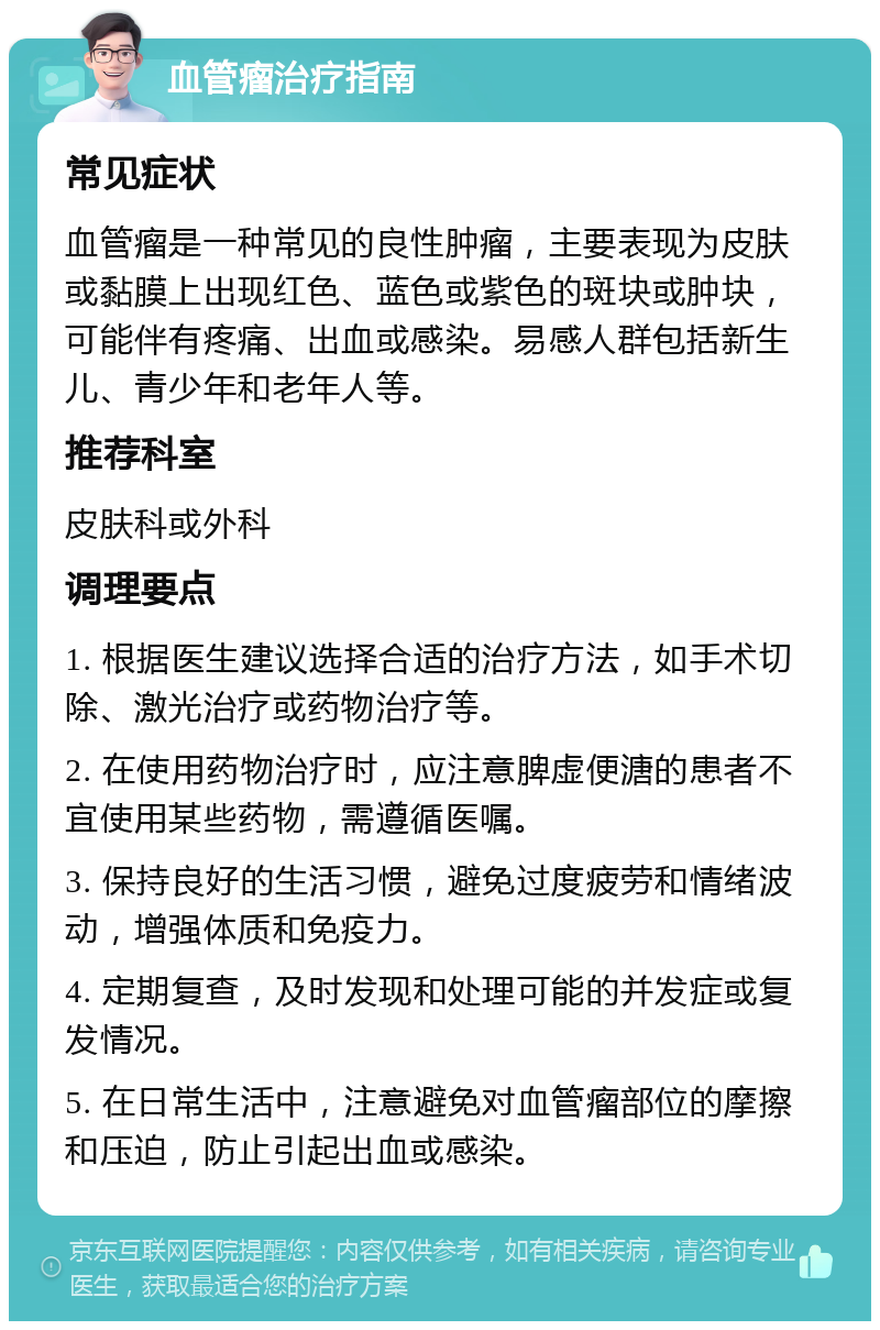 血管瘤治疗指南 常见症状 血管瘤是一种常见的良性肿瘤，主要表现为皮肤或黏膜上出现红色、蓝色或紫色的斑块或肿块，可能伴有疼痛、出血或感染。易感人群包括新生儿、青少年和老年人等。 推荐科室 皮肤科或外科 调理要点 1. 根据医生建议选择合适的治疗方法，如手术切除、激光治疗或药物治疗等。 2. 在使用药物治疗时，应注意脾虚便溏的患者不宜使用某些药物，需遵循医嘱。 3. 保持良好的生活习惯，避免过度疲劳和情绪波动，增强体质和免疫力。 4. 定期复查，及时发现和处理可能的并发症或复发情况。 5. 在日常生活中，注意避免对血管瘤部位的摩擦和压迫，防止引起出血或感染。