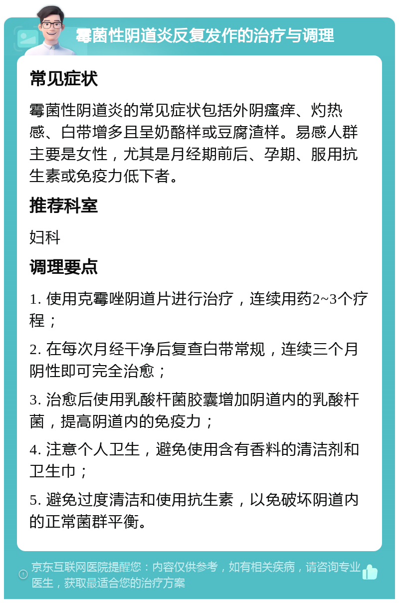 霉菌性阴道炎反复发作的治疗与调理 常见症状 霉菌性阴道炎的常见症状包括外阴瘙痒、灼热感、白带增多且呈奶酪样或豆腐渣样。易感人群主要是女性，尤其是月经期前后、孕期、服用抗生素或免疫力低下者。 推荐科室 妇科 调理要点 1. 使用克霉唑阴道片进行治疗，连续用药2~3个疗程； 2. 在每次月经干净后复查白带常规，连续三个月阴性即可完全治愈； 3. 治愈后使用乳酸杆菌胶囊增加阴道内的乳酸杆菌，提高阴道内的免疫力； 4. 注意个人卫生，避免使用含有香料的清洁剂和卫生巾； 5. 避免过度清洁和使用抗生素，以免破坏阴道内的正常菌群平衡。