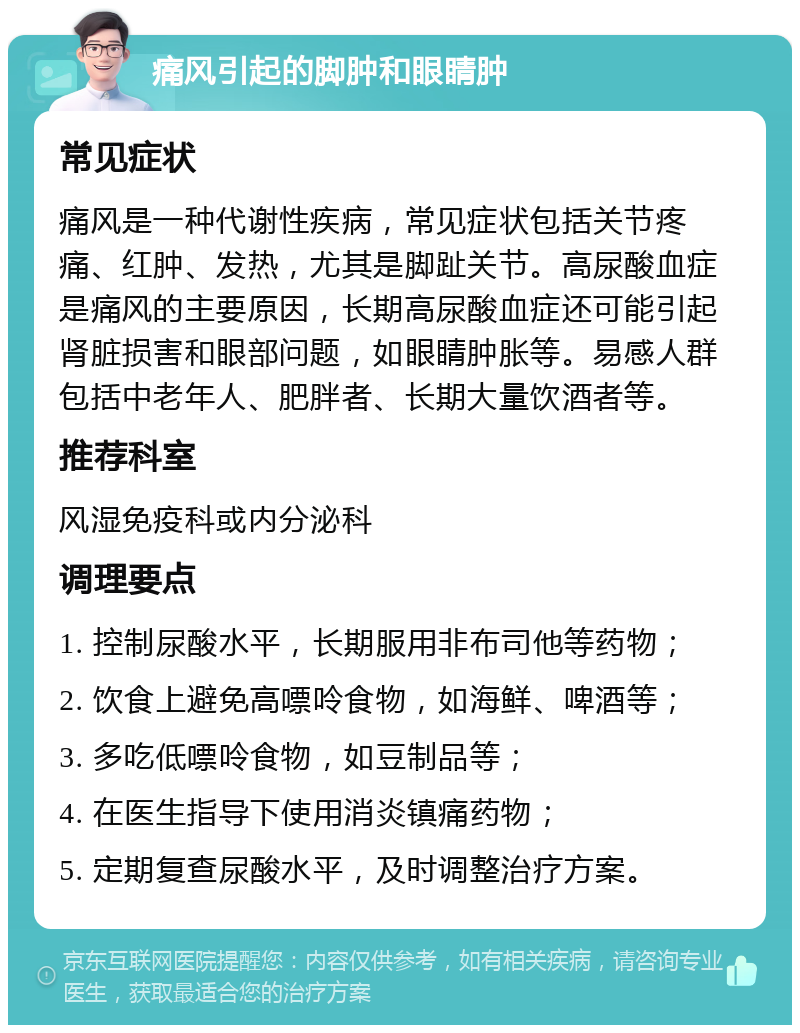 痛风引起的脚肿和眼睛肿 常见症状 痛风是一种代谢性疾病，常见症状包括关节疼痛、红肿、发热，尤其是脚趾关节。高尿酸血症是痛风的主要原因，长期高尿酸血症还可能引起肾脏损害和眼部问题，如眼睛肿胀等。易感人群包括中老年人、肥胖者、长期大量饮酒者等。 推荐科室 风湿免疫科或内分泌科 调理要点 1. 控制尿酸水平，长期服用非布司他等药物； 2. 饮食上避免高嘌呤食物，如海鲜、啤酒等； 3. 多吃低嘌呤食物，如豆制品等； 4. 在医生指导下使用消炎镇痛药物； 5. 定期复查尿酸水平，及时调整治疗方案。