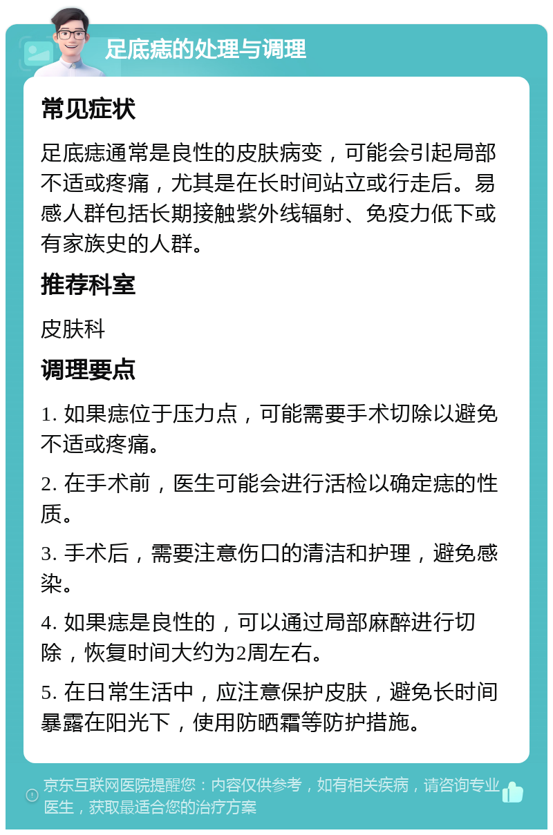 足底痣的处理与调理 常见症状 足底痣通常是良性的皮肤病变，可能会引起局部不适或疼痛，尤其是在长时间站立或行走后。易感人群包括长期接触紫外线辐射、免疫力低下或有家族史的人群。 推荐科室 皮肤科 调理要点 1. 如果痣位于压力点，可能需要手术切除以避免不适或疼痛。 2. 在手术前，医生可能会进行活检以确定痣的性质。 3. 手术后，需要注意伤口的清洁和护理，避免感染。 4. 如果痣是良性的，可以通过局部麻醉进行切除，恢复时间大约为2周左右。 5. 在日常生活中，应注意保护皮肤，避免长时间暴露在阳光下，使用防晒霜等防护措施。