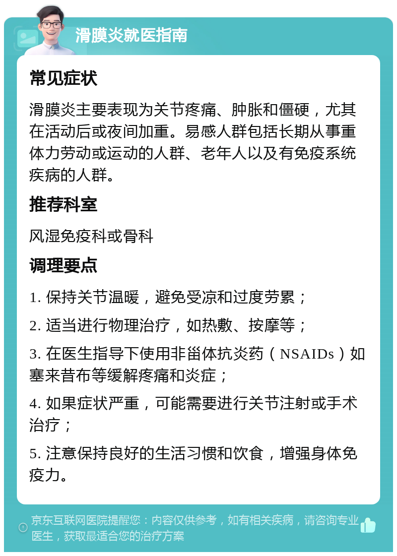 滑膜炎就医指南 常见症状 滑膜炎主要表现为关节疼痛、肿胀和僵硬，尤其在活动后或夜间加重。易感人群包括长期从事重体力劳动或运动的人群、老年人以及有免疫系统疾病的人群。 推荐科室 风湿免疫科或骨科 调理要点 1. 保持关节温暖，避免受凉和过度劳累； 2. 适当进行物理治疗，如热敷、按摩等； 3. 在医生指导下使用非甾体抗炎药（NSAIDs）如塞来昔布等缓解疼痛和炎症； 4. 如果症状严重，可能需要进行关节注射或手术治疗； 5. 注意保持良好的生活习惯和饮食，增强身体免疫力。