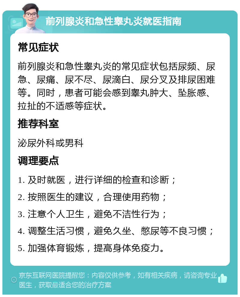 前列腺炎和急性睾丸炎就医指南 常见症状 前列腺炎和急性睾丸炎的常见症状包括尿频、尿急、尿痛、尿不尽、尿滴白、尿分叉及排尿困难等。同时，患者可能会感到睾丸肿大、坠胀感、拉扯的不适感等症状。 推荐科室 泌尿外科或男科 调理要点 1. 及时就医，进行详细的检查和诊断； 2. 按照医生的建议，合理使用药物； 3. 注意个人卫生，避免不洁性行为； 4. 调整生活习惯，避免久坐、憋尿等不良习惯； 5. 加强体育锻炼，提高身体免疫力。