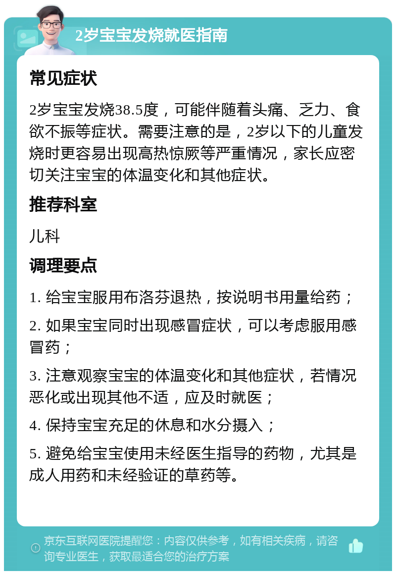 2岁宝宝发烧就医指南 常见症状 2岁宝宝发烧38.5度，可能伴随着头痛、乏力、食欲不振等症状。需要注意的是，2岁以下的儿童发烧时更容易出现高热惊厥等严重情况，家长应密切关注宝宝的体温变化和其他症状。 推荐科室 儿科 调理要点 1. 给宝宝服用布洛芬退热，按说明书用量给药； 2. 如果宝宝同时出现感冒症状，可以考虑服用感冒药； 3. 注意观察宝宝的体温变化和其他症状，若情况恶化或出现其他不适，应及时就医； 4. 保持宝宝充足的休息和水分摄入； 5. 避免给宝宝使用未经医生指导的药物，尤其是成人用药和未经验证的草药等。