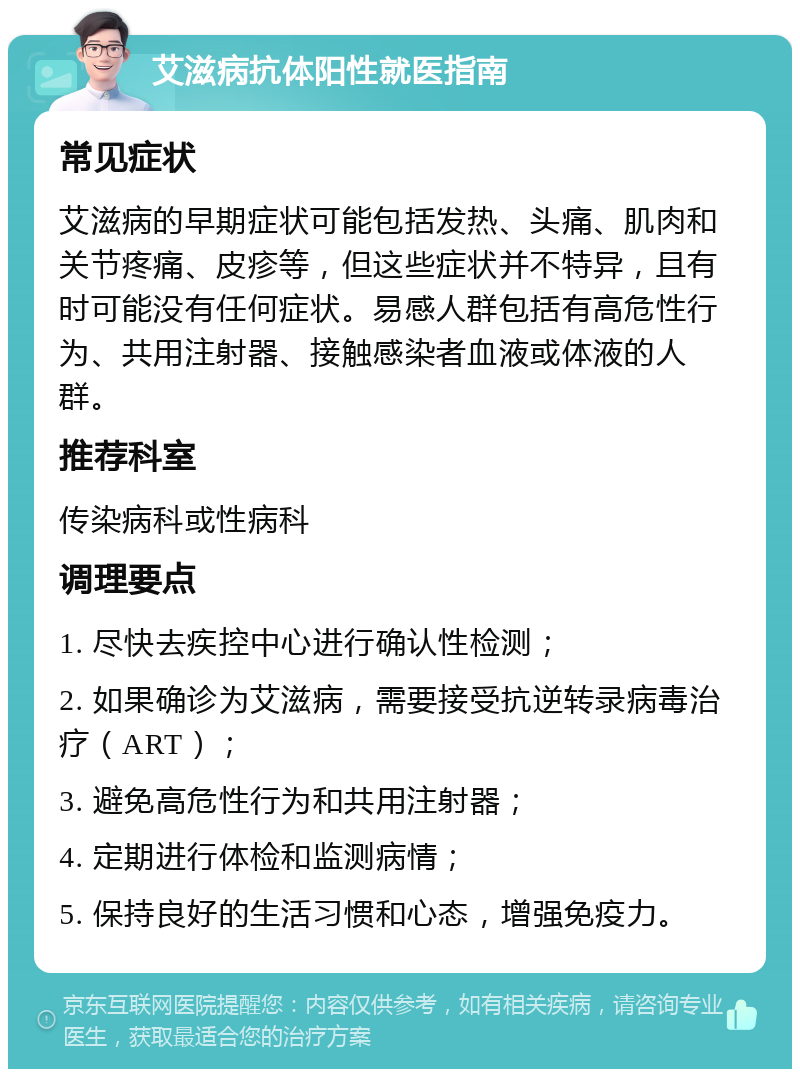 艾滋病抗体阳性就医指南 常见症状 艾滋病的早期症状可能包括发热、头痛、肌肉和关节疼痛、皮疹等，但这些症状并不特异，且有时可能没有任何症状。易感人群包括有高危性行为、共用注射器、接触感染者血液或体液的人群。 推荐科室 传染病科或性病科 调理要点 1. 尽快去疾控中心进行确认性检测； 2. 如果确诊为艾滋病，需要接受抗逆转录病毒治疗（ART）； 3. 避免高危性行为和共用注射器； 4. 定期进行体检和监测病情； 5. 保持良好的生活习惯和心态，增强免疫力。