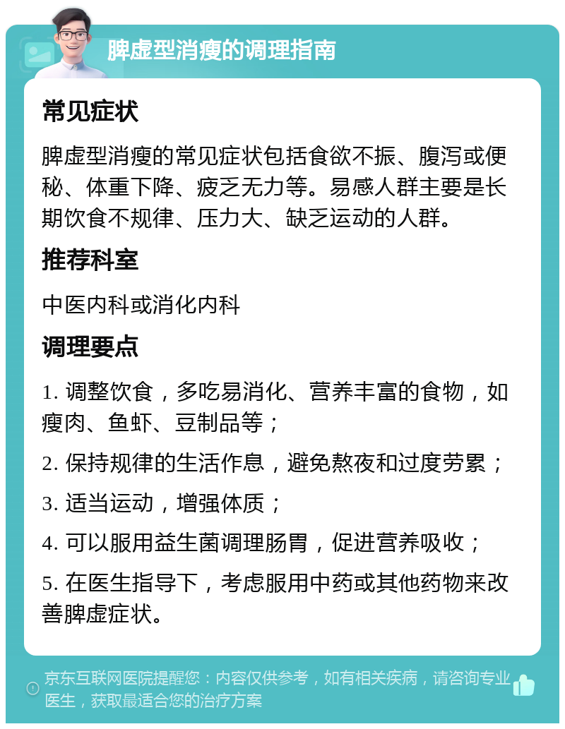 脾虚型消瘦的调理指南 常见症状 脾虚型消瘦的常见症状包括食欲不振、腹泻或便秘、体重下降、疲乏无力等。易感人群主要是长期饮食不规律、压力大、缺乏运动的人群。 推荐科室 中医内科或消化内科 调理要点 1. 调整饮食，多吃易消化、营养丰富的食物，如瘦肉、鱼虾、豆制品等； 2. 保持规律的生活作息，避免熬夜和过度劳累； 3. 适当运动，增强体质； 4. 可以服用益生菌调理肠胃，促进营养吸收； 5. 在医生指导下，考虑服用中药或其他药物来改善脾虚症状。