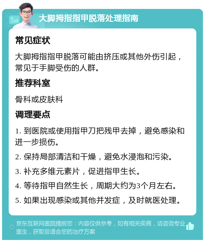 大脚拇指指甲脱落处理指南 常见症状 大脚拇指指甲脱落可能由挤压或其他外伤引起，常见于手脚受伤的人群。 推荐科室 骨科或皮肤科 调理要点 1. 到医院或使用指甲刀把残甲去掉，避免感染和进一步损伤。 2. 保持局部清洁和干燥，避免水浸泡和污染。 3. 补充多维元素片，促进指甲生长。 4. 等待指甲自然生长，周期大约为3个月左右。 5. 如果出现感染或其他并发症，及时就医处理。