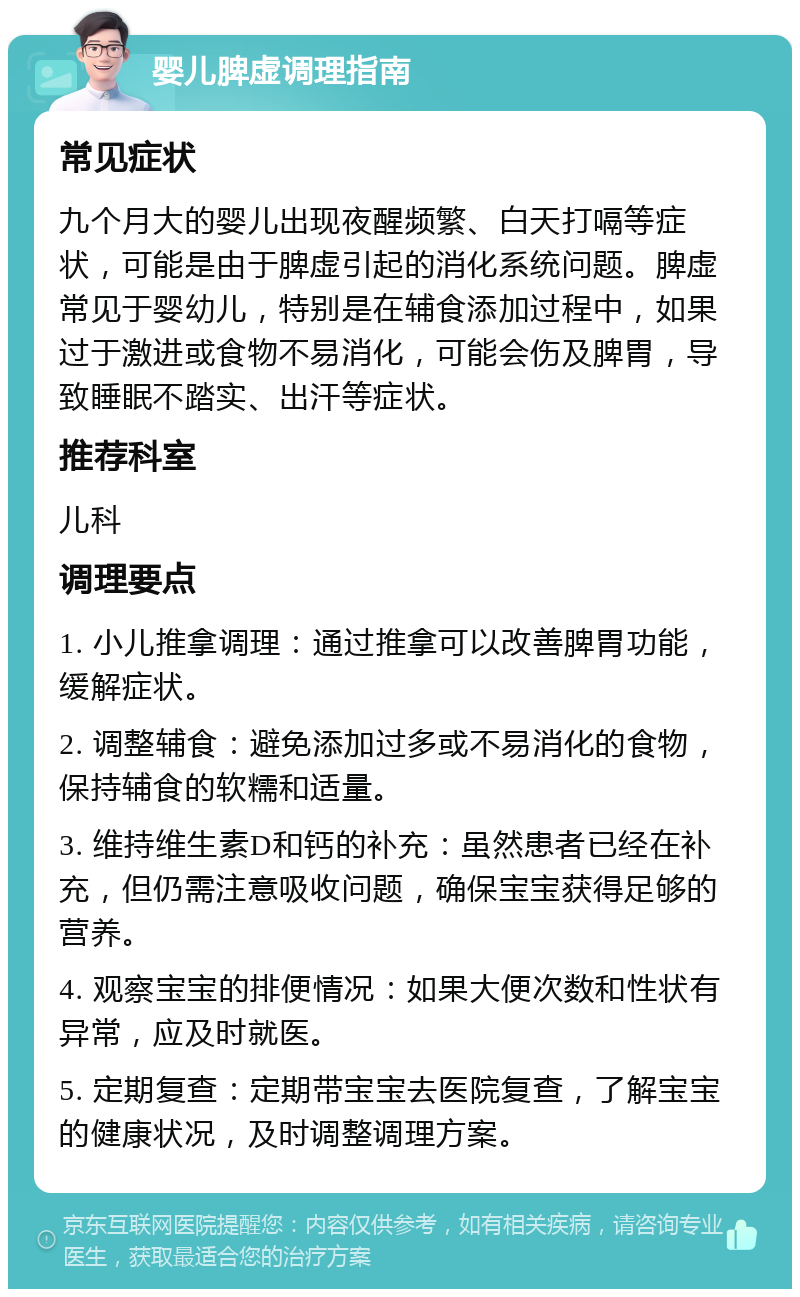 婴儿脾虚调理指南 常见症状 九个月大的婴儿出现夜醒频繁、白天打嗝等症状，可能是由于脾虚引起的消化系统问题。脾虚常见于婴幼儿，特别是在辅食添加过程中，如果过于激进或食物不易消化，可能会伤及脾胃，导致睡眠不踏实、出汗等症状。 推荐科室 儿科 调理要点 1. 小儿推拿调理：通过推拿可以改善脾胃功能，缓解症状。 2. 调整辅食：避免添加过多或不易消化的食物，保持辅食的软糯和适量。 3. 维持维生素D和钙的补充：虽然患者已经在补充，但仍需注意吸收问题，确保宝宝获得足够的营养。 4. 观察宝宝的排便情况：如果大便次数和性状有异常，应及时就医。 5. 定期复查：定期带宝宝去医院复查，了解宝宝的健康状况，及时调整调理方案。