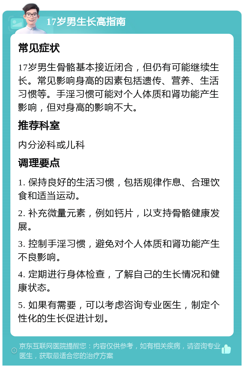 17岁男生长高指南 常见症状 17岁男生骨骼基本接近闭合，但仍有可能继续生长。常见影响身高的因素包括遗传、营养、生活习惯等。手淫习惯可能对个人体质和肾功能产生影响，但对身高的影响不大。 推荐科室 内分泌科或儿科 调理要点 1. 保持良好的生活习惯，包括规律作息、合理饮食和适当运动。 2. 补充微量元素，例如钙片，以支持骨骼健康发展。 3. 控制手淫习惯，避免对个人体质和肾功能产生不良影响。 4. 定期进行身体检查，了解自己的生长情况和健康状态。 5. 如果有需要，可以考虑咨询专业医生，制定个性化的生长促进计划。