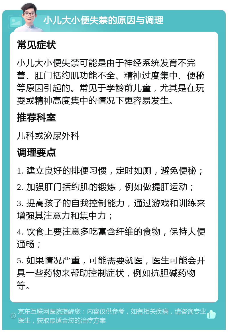 小儿大小便失禁的原因与调理 常见症状 小儿大小便失禁可能是由于神经系统发育不完善、肛门括约肌功能不全、精神过度集中、便秘等原因引起的。常见于学龄前儿童，尤其是在玩耍或精神高度集中的情况下更容易发生。 推荐科室 儿科或泌尿外科 调理要点 1. 建立良好的排便习惯，定时如厕，避免便秘； 2. 加强肛门括约肌的锻炼，例如做提肛运动； 3. 提高孩子的自我控制能力，通过游戏和训练来增强其注意力和集中力； 4. 饮食上要注意多吃富含纤维的食物，保持大便通畅； 5. 如果情况严重，可能需要就医，医生可能会开具一些药物来帮助控制症状，例如抗胆碱药物等。