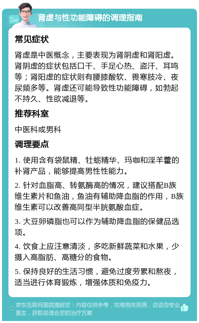 肾虚与性功能障碍的调理指南 常见症状 肾虚是中医概念，主要表现为肾阴虚和肾阳虚。肾阴虚的症状包括口干、手足心热、盗汗、耳鸣等；肾阳虚的症状则有腰膝酸软、畏寒肢冷、夜尿频多等。肾虚还可能导致性功能障碍，如勃起不持久、性欲减退等。 推荐科室 中医科或男科 调理要点 1. 使用含有袋鼠精、牡蛎精华、玛咖和淫羊藿的补肾产品，能够提高男性性能力。 2. 针对血脂高、转氨酶高的情况，建议搭配B族维生素片和鱼油，鱼油有辅助降血脂的作用，B族维生素可以改善高同型半胱氨酸血症。 3. 大豆卵磷脂也可以作为辅助降血脂的保健品选项。 4. 饮食上应注意清淡，多吃新鲜蔬菜和水果，少摄入高脂肪、高糖分的食物。 5. 保持良好的生活习惯，避免过度劳累和熬夜，适当进行体育锻炼，增强体质和免疫力。