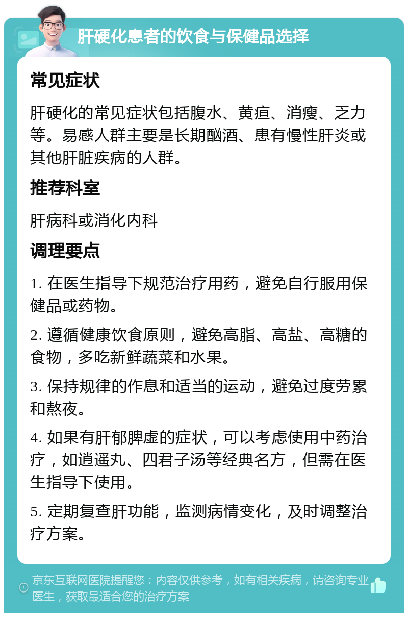 肝硬化患者的饮食与保健品选择 常见症状 肝硬化的常见症状包括腹水、黄疸、消瘦、乏力等。易感人群主要是长期酗酒、患有慢性肝炎或其他肝脏疾病的人群。 推荐科室 肝病科或消化内科 调理要点 1. 在医生指导下规范治疗用药，避免自行服用保健品或药物。 2. 遵循健康饮食原则，避免高脂、高盐、高糖的食物，多吃新鲜蔬菜和水果。 3. 保持规律的作息和适当的运动，避免过度劳累和熬夜。 4. 如果有肝郁脾虚的症状，可以考虑使用中药治疗，如逍遥丸、四君子汤等经典名方，但需在医生指导下使用。 5. 定期复查肝功能，监测病情变化，及时调整治疗方案。